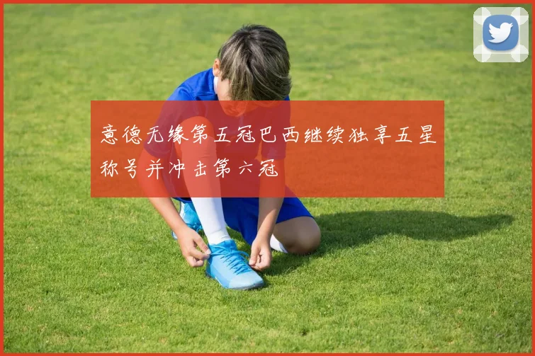 意德无缘第五冠巴西继续独享五星称号并冲击第六冠