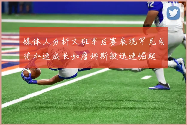 媒体人分析文班季后赛表现罕见或将加速成长如詹姆斯般迅速崛起