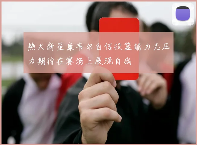 热火新星康韦尔自信投篮能力无压力期待在赛场上展现自我