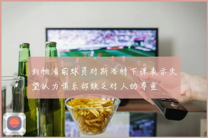 利物浦前球员对斯洛特下课表示失望认为俱乐部缺乏对人的尊重