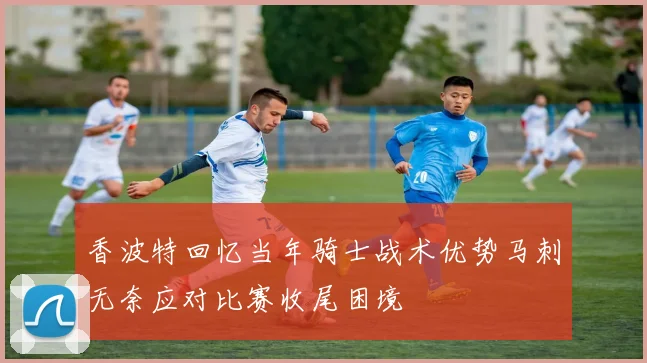 香波特回忆当年骑士战术优势马刺无奈应对比赛收尾困境