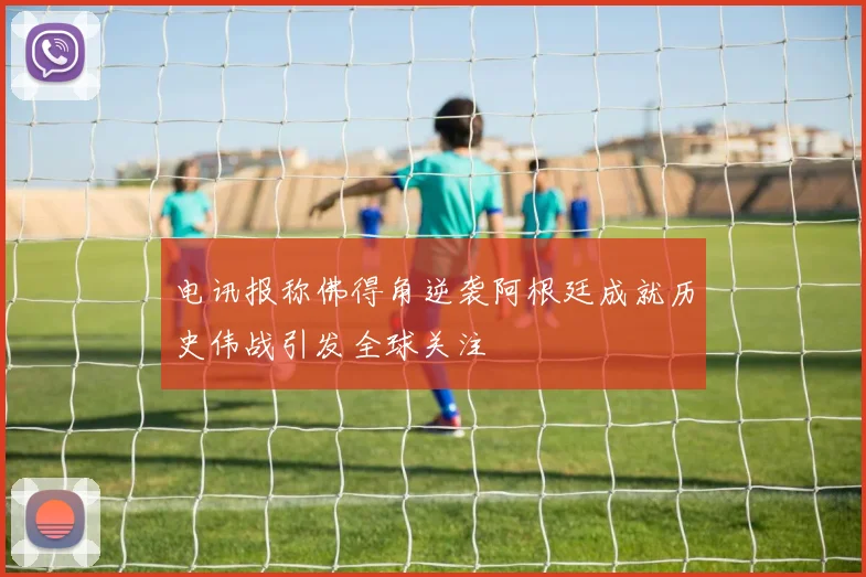 电讯报称佛得角逆袭阿根廷成就历史伟战引发全球关注