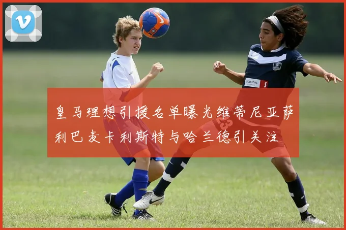 皇马理想引援名单曝光维蒂尼亚萨利巴麦卡利斯特与哈兰德引关注