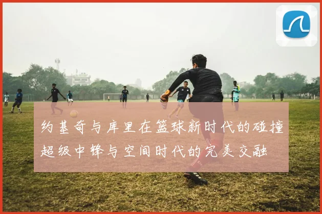 约基奇与库里在篮球新时代的碰撞超级中锋与空间时代的完美交融