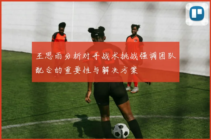 王思雨分析对手战术挑战强调团队配合的重要性与解决方案