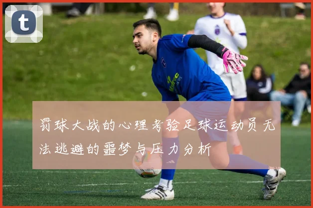 罚球大战的心理考验足球运动员无法逃避的噩梦与压力分析