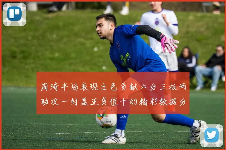 周琦半场表现出色贡献六分三板两助攻一封盖正负值十的精彩数据分析