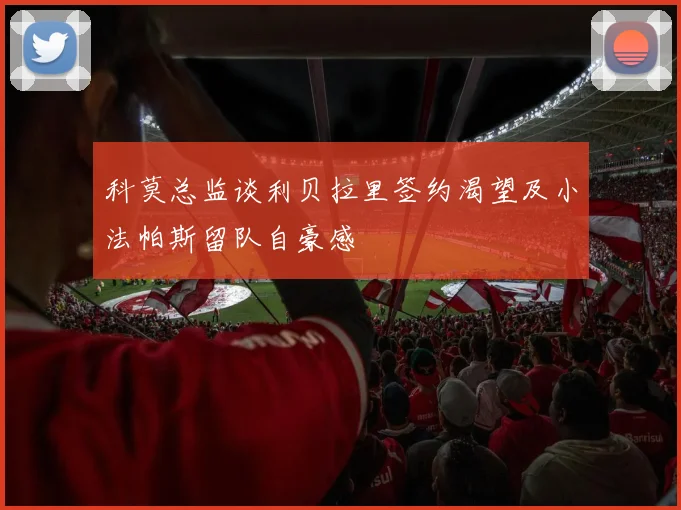 科莫总监谈利贝拉里签约渴望及小法帕斯留队自豪感