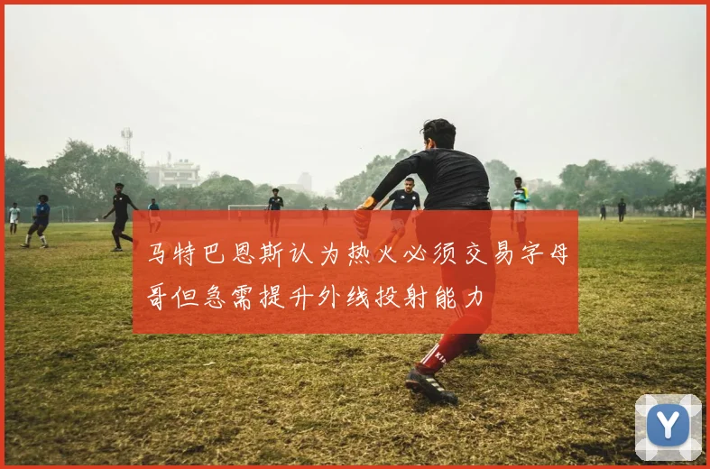 马特巴恩斯认为热火必须交易字母哥但急需提升外线投射能力