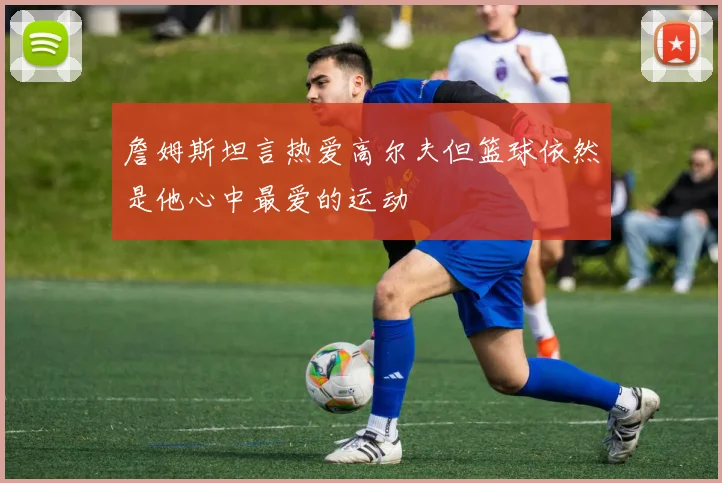詹姆斯坦言热爱高尔夫但篮球依然是他心中最爱的运动