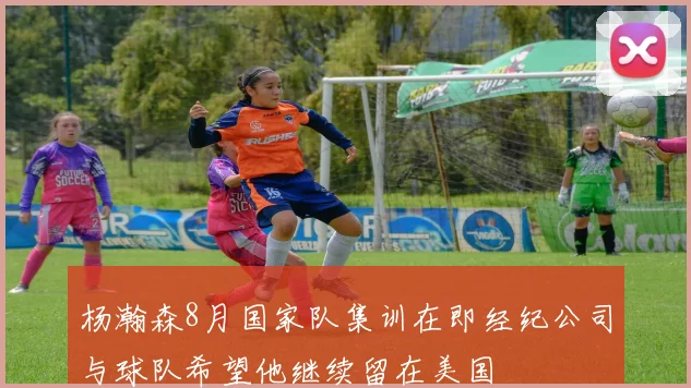 杨瀚森8月国家队集训在即经纪公司与球队希望他继续留在美国