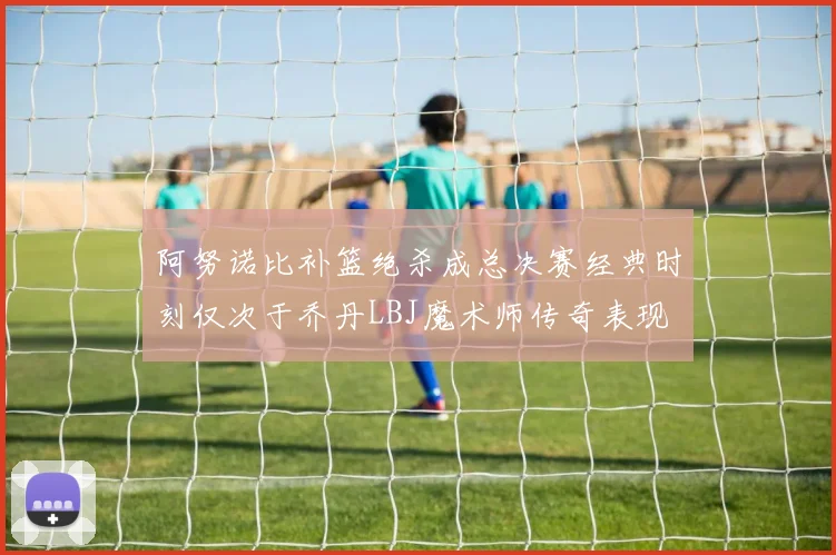阿努诺比补篮绝杀成总决赛经典时刻仅次于乔丹LBJ魔术师传奇表现