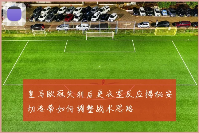 皇马欧冠失利后更衣室反应揭秘安切洛蒂如何调整战术思路